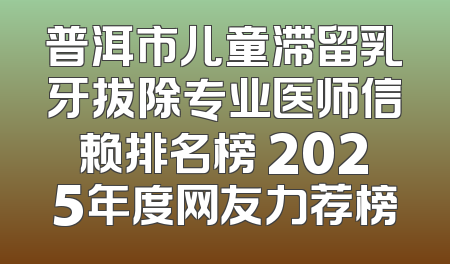 普洱市儿童滞留乳牙拔除专业医师信赖排名榜 2025年度网友力荐榜