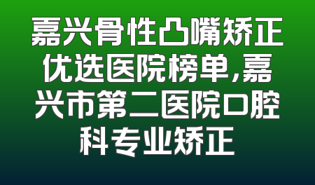 嘉兴骨性凸嘴矫正优选医院榜单，嘉兴市第二医院口腔科专业矫正
