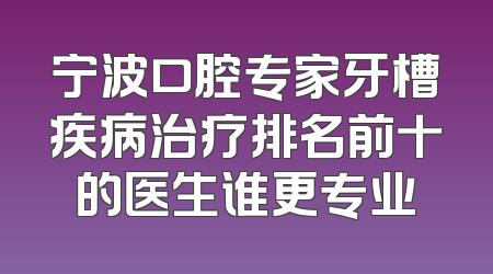 宁波口腔专家牙槽疾病治疗排名前十的医生谁更专业