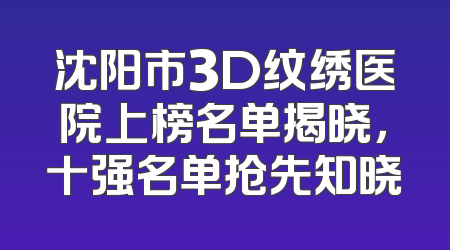 沈阳市3D纹绣医院上榜名单揭晓，十强名单抢先知晓