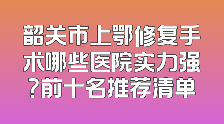 韶关市上鄂修复手术哪些医院实力强？前十名推荐清单