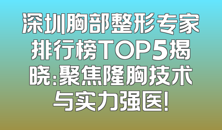深圳胸部整形专家排行榜TOP5揭晓：聚焦隆胸技术与实力强医！