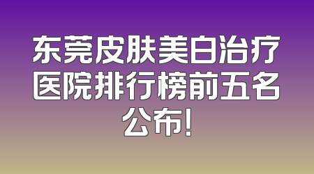 东莞皮肤美白治疗医院排行榜前五名公布！