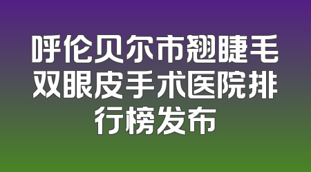 呼伦贝尔市翘睫毛双眼皮手术医院排行榜发布