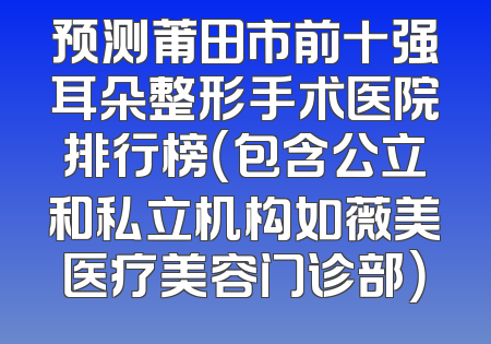 预测莆田市前十强耳朵整形手术医院排行榜（包含公立和私立机构如薇美医疗美容门诊部）