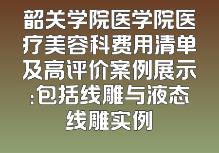 韶关学院医学院医疗美容科费用清单及高评价案例展示：包括线雕与液态线雕实例