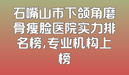石嘴山市下颌角磨骨瘦脸医院实力排名榜，专业机构上榜