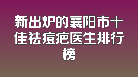 新出炉的襄阳市十佳祛痘疤医生排行榜
