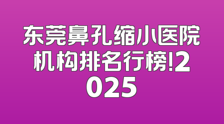 东莞鼻孔缩小医院机构排名行榜!2025