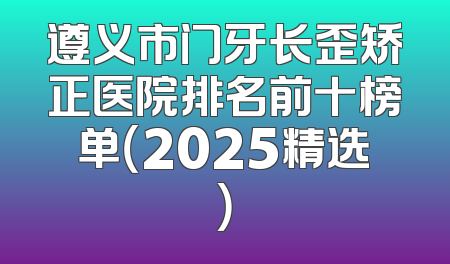 遵义市门牙长歪矫正医院排名前十榜单（2025精选）