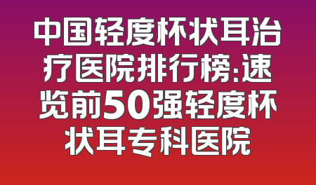 中国轻度杯状耳治疗医院排行榜：速览前50强轻度杯状耳专科医院