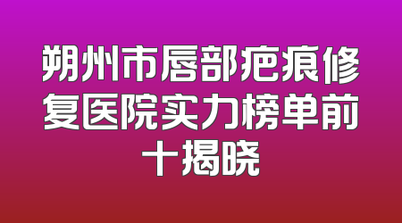 朔州市唇部疤痕修复医院实力榜单前十揭晓