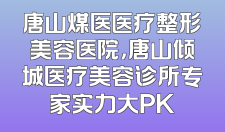 唐山煤医医疗整形美容医院，唐山倾城医疗美容诊所专家实力大PK