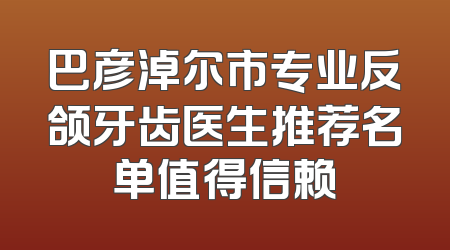 巴彦淖尔市专业反颌牙齿医生推荐名单值得信赖