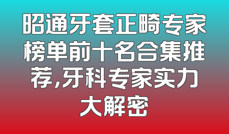 昭通牙套正畸专家榜单前十名合集推荐，牙科专家实力大解密