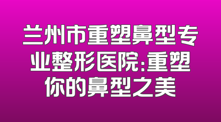 兰州市重塑鼻型专业整形医院：重塑你的鼻型之美