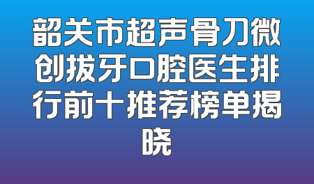 韶关市超声骨刀微创拔牙口腔医生排行前十推荐榜单揭晓