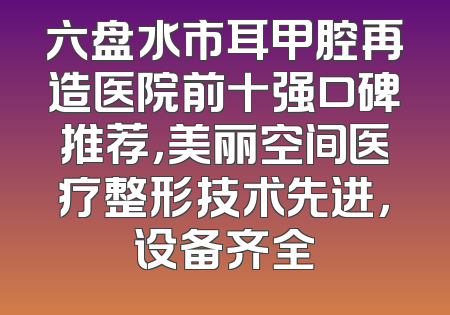 六盘水市耳甲腔再造医院前十强口碑推荐，美丽空间医疗整形技术先进，设备齐全