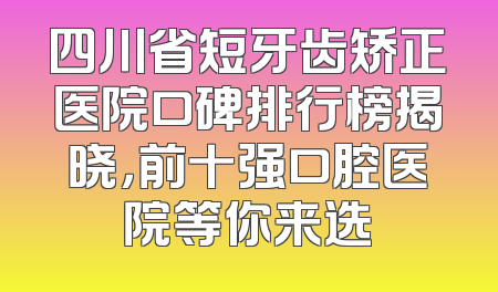 四川省短牙齿矫正医院口碑排行榜揭晓，前十强口腔医院等你来选