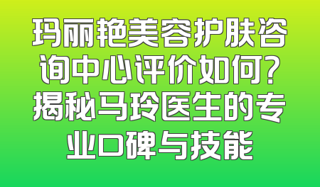 玛丽艳美容护肤咨询中心评价如何？揭秘马玲医生的专业口碑与技能