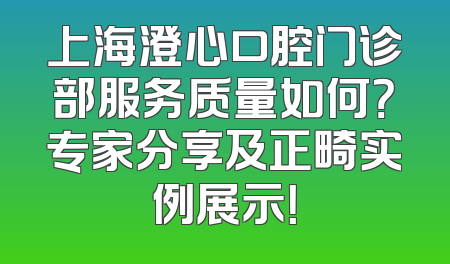 上海澄心口腔门诊部服务质量如何？专家分享及正畸实例展示！