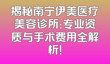 揭秘南宁伊美医疗美容诊所：专业资质与手术费用全解析！