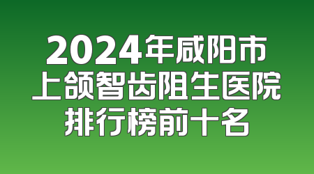 2024年咸阳市上颌智齿阻生医院排行榜前十名
