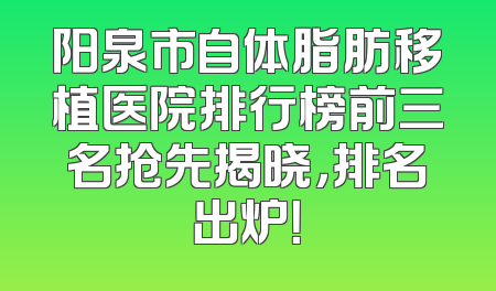 阳泉市自体脂肪移植医院排行榜前三名抢先揭晓，排名出炉！