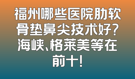 福州哪些医院肋软骨垫鼻尖技术好？海峡、格莱美等在前十！