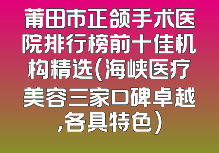 莆田市正颌手术医院排行榜前十佳机构精选（海峡医疗美容三家口碑卓越，各具特色）