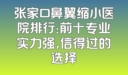 张家口鼻翼缩小医院排行：前十专业实力强，信得过的选择
