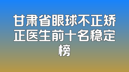 甘肃省眼球不正矫正医生前十名稳定榜