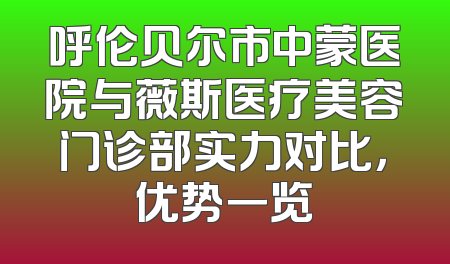 呼伦贝尔市中蒙医院与薇斯医疗美容门诊部实力对比，优势一览