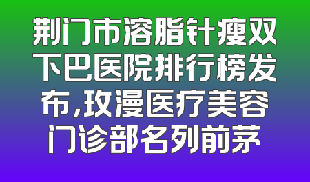 荆门市溶脂针瘦双下巴医院排行榜发布，玫漫医疗美容门诊部名列前茅