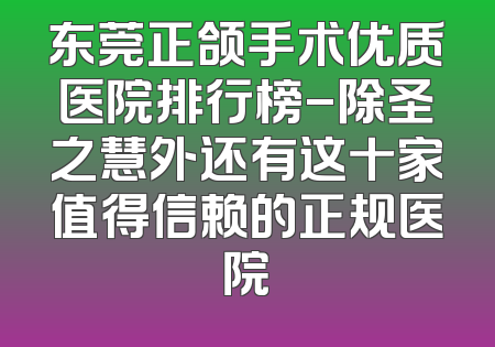 东莞正颌手术优质医院排行榜-除圣之慧外还有这十家值得信赖的正规医院