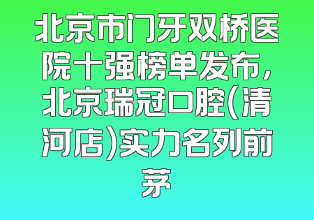 北京市门牙双桥医院十强榜单发布，北京瑞冠口腔（清河店）实力名列前茅