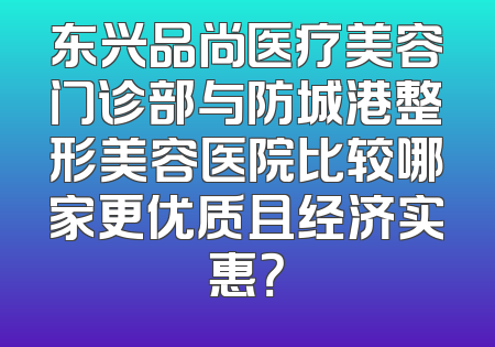 东兴品尚医疗美容门诊部与防城港整形美容医院比较哪家更优质且经济实惠？