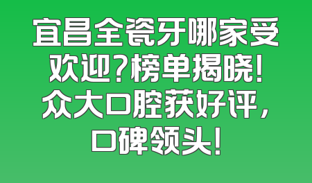 宜昌全瓷牙哪家受欢迎？榜单揭晓！众大口腔获好评，口碑领头！