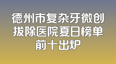 德州市复杂牙微创拔除医院夏日榜单前十出炉