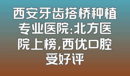 西安牙齿搭桥种植专业医院：北方医院上榜，西优口腔受好评
