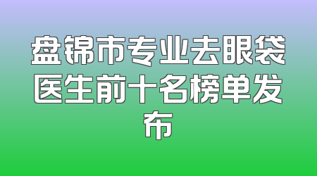 盘锦市专业去眼袋医生前十名榜单发布