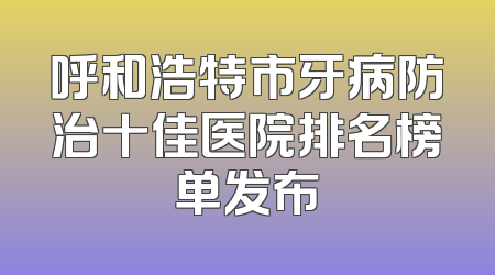 呼和浩特市牙病防治十佳医院排名榜单发布