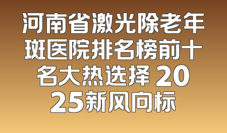 河南省激光除老年斑医院排名榜前十名大热选择 2025新风向标