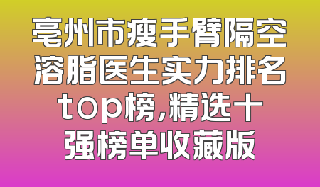 亳州市瘦手臂隔空溶脂医生实力排名top榜，精选十强榜单收藏版