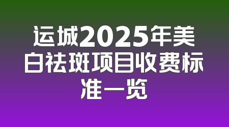 运城2025年美白祛斑项目收费标准一览