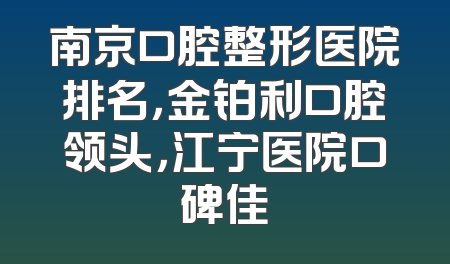 南京口腔整形医院排名，金铂利口腔领头，江宁医院口碑佳
