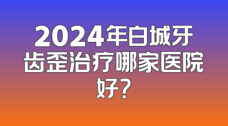 2024年白城牙齿歪治疗哪家医院好？