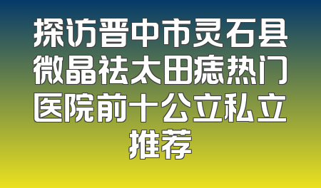 探访晋中市灵石县微晶祛太田痣热门医院前十公立私立推荐