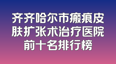 齐齐哈尔市瘢痕皮肤扩张术治疗医院前十名排行榜
