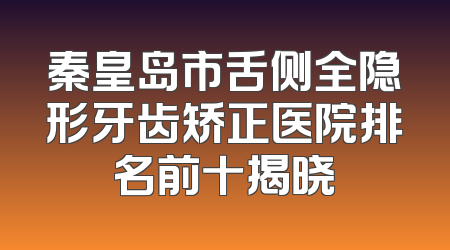 秦皇岛市舌侧全隐形牙齿矫正医院排名前十揭晓